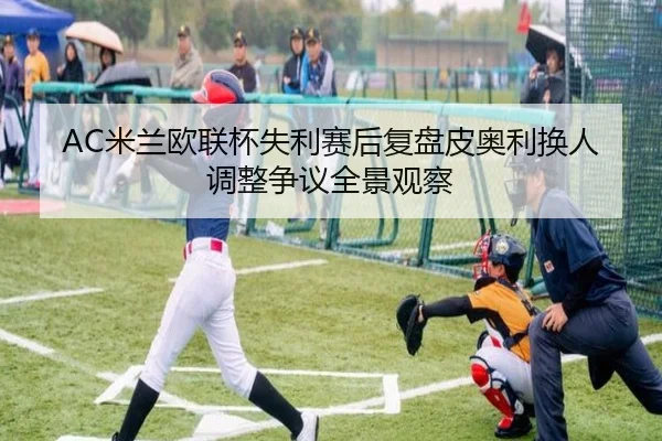 AC米兰欧联杯失利赛后复盘皮奥利换人调整争议全景观察