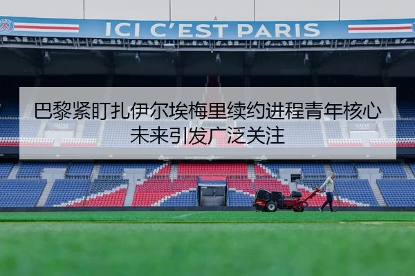 巴黎紧盯扎伊尔埃梅里续约进程青年核心未来引发广泛关注