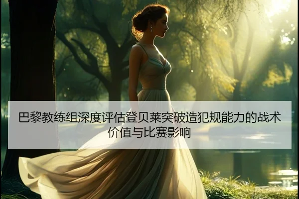 巴黎教练组深度评估登贝莱突破造犯规能力的战术价值与比赛影响